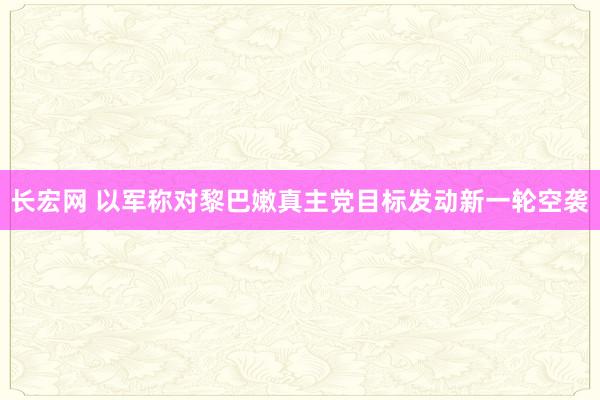 长宏网 以军称对黎巴嫩真主党目标发动新一轮空袭