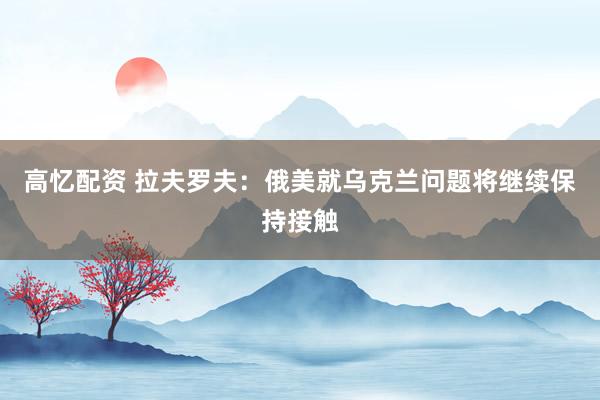 高忆配资 拉夫罗夫：俄美就乌克兰问题将继续保持接触