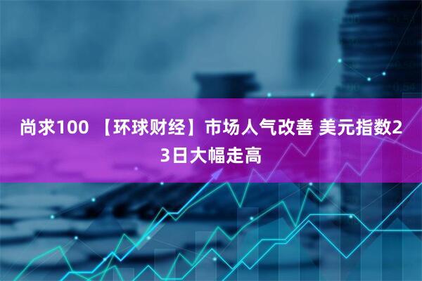 尚求100 【环球财经】市场人气改善 美元指数23日大幅走高