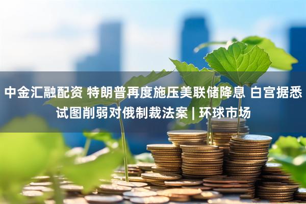 中金汇融配资 特朗普再度施压美联储降息 白宫据悉试图削弱对俄制裁法案 | 环球市场