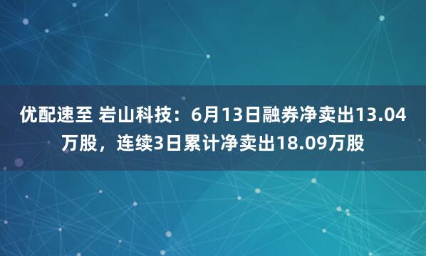 优配速至 岩山科技：6月13日融券净卖出13.04万股，连续3日累计净卖出18.09万股