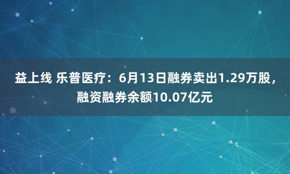 益上线 乐普医疗：6月13日融券卖出1.29万股，融资融券余额10.07亿元