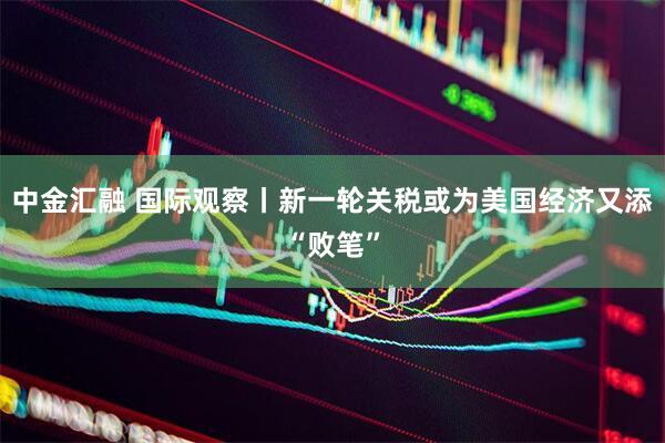 中金汇融 国际观察丨新一轮关税或为美国经济又添“败笔”