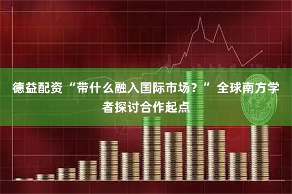 德益配资 “带什么融入国际市场？” 全球南方学者探讨合作起点
