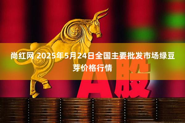 尚红网 2025年5月24日全国主要批发市场绿豆芽价格行情
