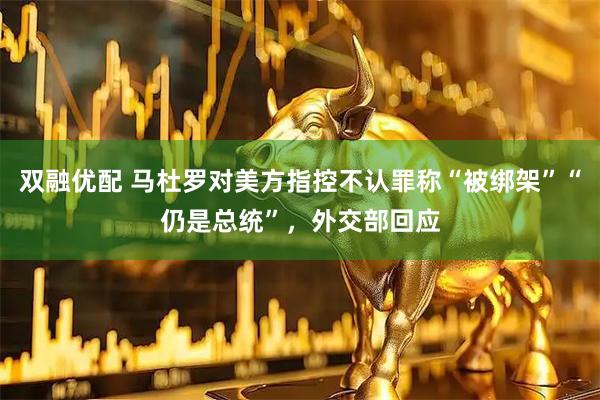 双融优配 马杜罗对美方指控不认罪称“被绑架”“仍是总统”，外交部回应