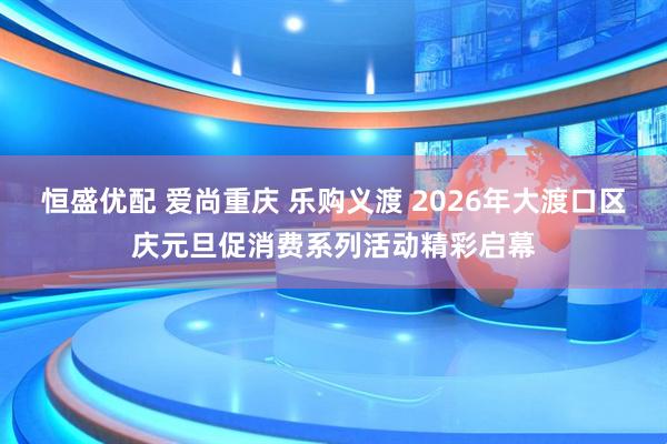 恒盛优配 爱尚重庆 乐购义渡 2026年大渡口区庆元旦促消费系列活动精彩启幕
