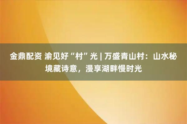 金鼎配资 渝见好“村”光 | 万盛青山村：山水秘境藏诗意，漫享湖畔慢时光