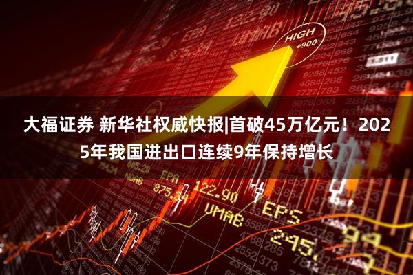 大福证券 新华社权威快报|首破45万亿元！2025年我国进出口连续9年保持增长