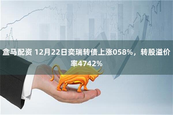 盒马配资 12月22日奕瑞转债上涨058%，转股溢价率4742%