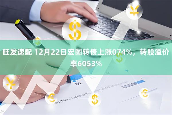 旺发速配 12月22日宏图转债上涨074%，转股溢价率6053%