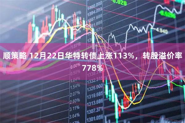 顺策略 12月22日华特转债上涨113%，转股溢价率778%
