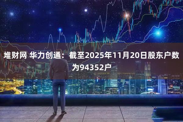 堆财网 华力创通：截至2025年11月20日股东户数为94352户