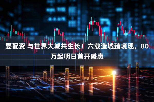要配资 与世界大城共生长！六载造城臻境现，80万起明日首开盛惠