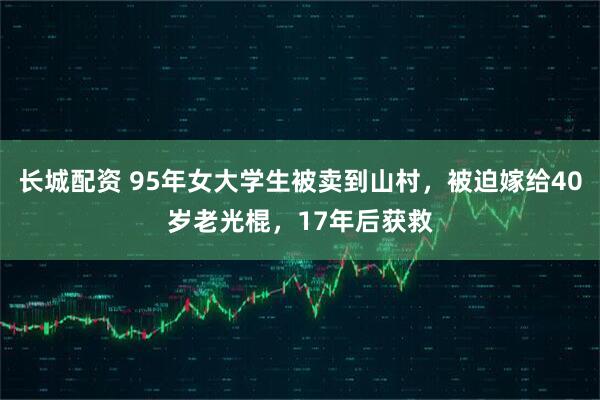 长城配资 95年女大学生被卖到山村，被迫嫁给40岁老光棍，17年后获救