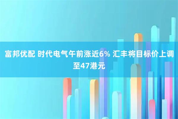 富邦优配 时代电气午前涨近6% 汇丰将目标价上调至47港元