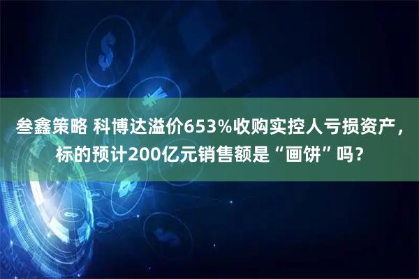 叁鑫策略 科博达溢价653%收购实控人亏损资产，标的预计200亿元销售额是“画饼”吗？