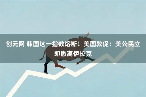 创元网 韩国这一指数熔断！美国敦促：美公民立即撤离伊拉克