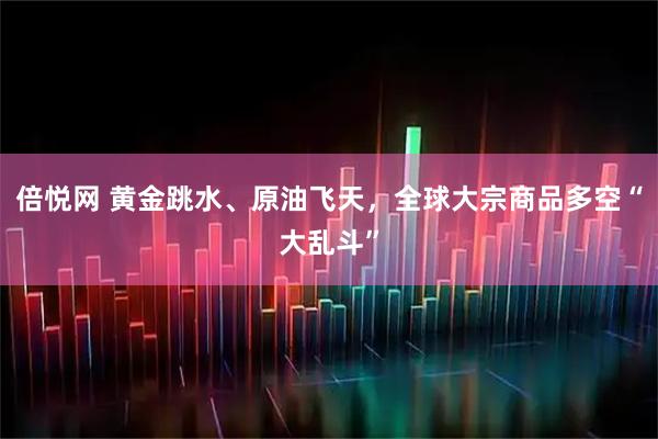 倍悦网 黄金跳水、原油飞天，全球大宗商品多空“大乱斗”