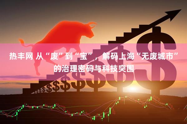 热丰网 从“废”到“宝”，解码上海“无废城市”的治理密码与科技突围