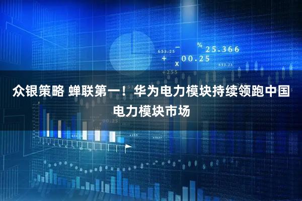 众银策略 蝉联第一！华为电力模块持续领跑中国电力模块市场